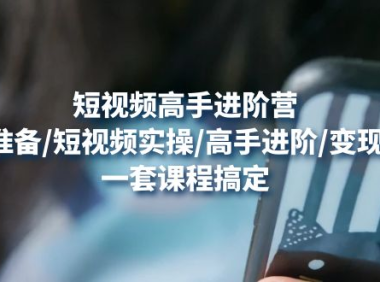 (3437)短视频高手进阶营:基础准备/短视频实操/高手进阶/变现落地,一套搞定