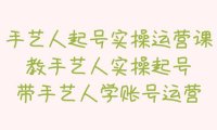 （4306）手艺人起号实操运营课，教手艺人实操起号，带手艺人学账号运营