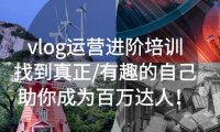 （4434）vlog运营进阶培训：找到真正/有趣的自己，助你成为百万达人！
