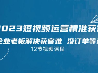 （5163）2023短视频·运营精准获客，为企业老板解决获客难 没订单等难题（12节课）