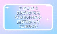 (5423)抖音商品卡-超级爆款玩法+快速提升体验分+店群爆款玩分(三套课程)