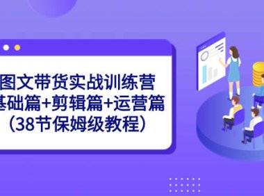 （5976）图文带货实战训练营：基础篇+剪辑篇+运营篇（38节保姆级教程）