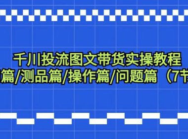 （6115）千川投流图文带货实操教程：认知篇/测品篇/操作篇/问题篇（7节课）