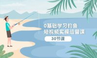 （6234）0基础学习钓鱼短视频实操运营课：认知篇/定位篇/工具篇/内容篇/运营篇