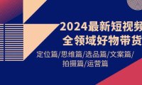 （6270）2024最新短视频全领域好物带货 定位篇/思维篇/选品篇/文案篇/拍摄篇/运营篇