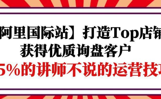 (6315)【阿里国际站】打造Top店铺-获得优质询盘客户,95%的讲师不说的运营技巧