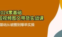 （6497）2024零基础·短视频图文带货实战课：0基础从破圈到爆单实操（35节课）