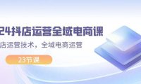 （6498）2024抖店运营-全域电商课，小店运营技术，全域电商运营（23节课）
