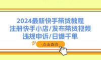 （6506）2024最新快手带货教程：注册快手小店/发布带货视频/违规申诉/日爆千单