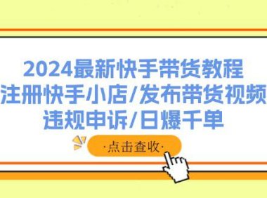 （6506）2024最新快手带货教程：注册快手小店/发布带货视频/违规申诉/日爆千单