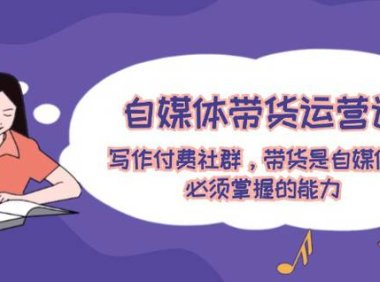 （6531）自媒体带货运营课：写作付费社群，带货是自媒体人必须掌握的能力